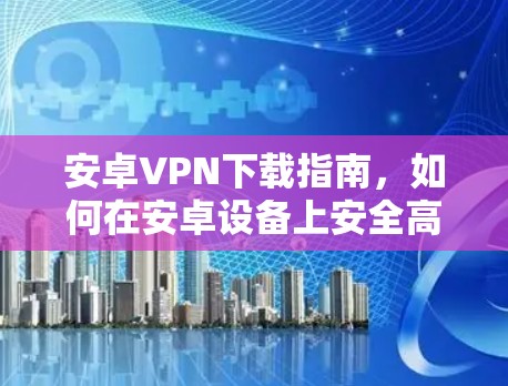 安卓VPN下载指南，如何在安卓设备上安全高效地使用VPN服务