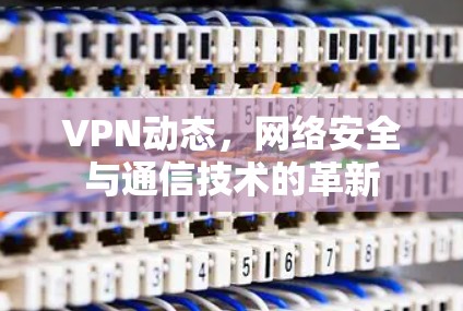 VPN动态，网络安全与通信技术的革新
